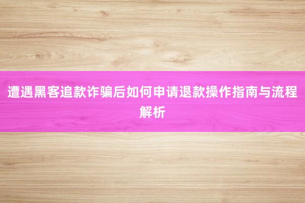 遭遇黑客追款诈骗后如何申请退款操作指南与流程解析