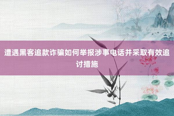 遭遇黑客追款诈骗如何举报涉事电话并采取有效追讨措施