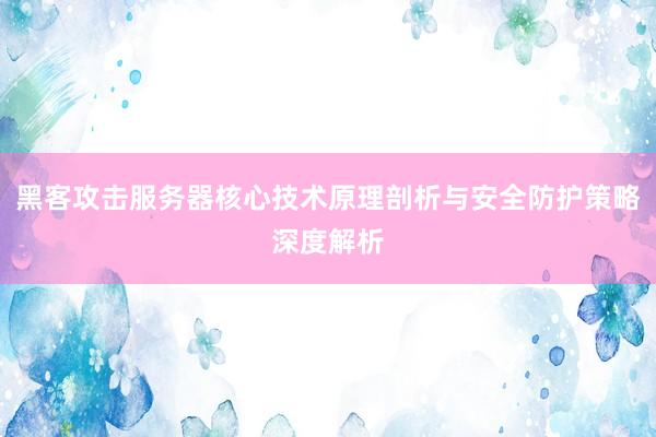黑客攻击服务器核心技术原理剖析与安全防护策略深度解析