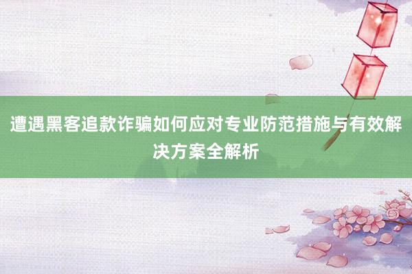 遭遇黑客追款诈骗如何应对专业防范措施与有效解决方案全解析