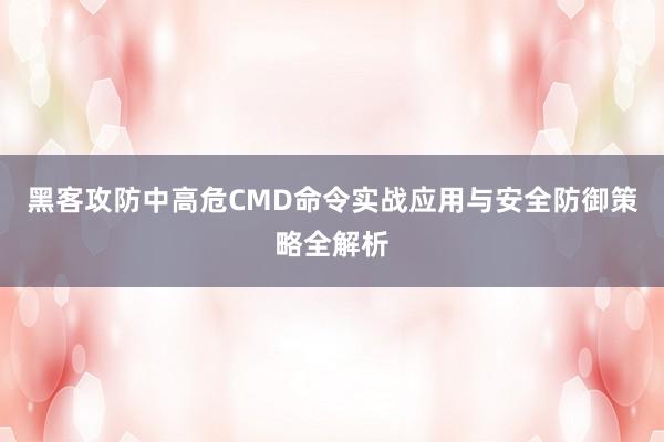 黑客攻防中高危CMD命令实战应用与安全防御策略全解析