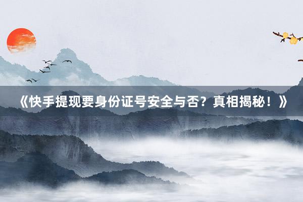 《快手提现要身份证号安全与否？真相揭秘！》